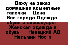 Вяжу на заказ домашние комнатные тапочки. › Цена ­ 800 - Все города Одежда, обувь и аксессуары » Женская одежда и обувь   . Ненецкий АО,Нельмин Нос п.